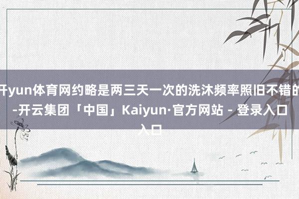 开yun体育网约略是两三天一次的洗沐频率照旧不错的-开云集团「中国」Kaiyun·官方网站 - 登录入口