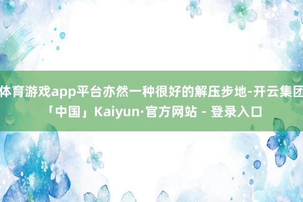 体育游戏app平台亦然一种很好的解压步地-开云集团「中国」Kaiyun·官方网站 - 登录入口