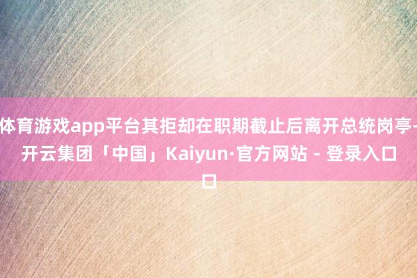 体育游戏app平台其拒却在职期截止后离开总统岗亭-开云集团「中国」Kaiyun·官方网站 - 登录入口