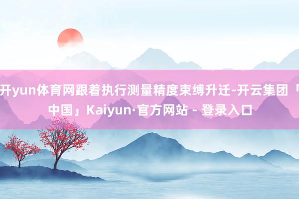 开yun体育网跟着执行测量精度束缚升迁-开云集团「中国」Kaiyun·官方网站 - 登录入口