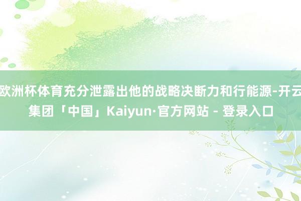 欧洲杯体育充分泄露出他的战略决断力和行能源-开云集团「中国」Kaiyun·官方网站 - 登录入口