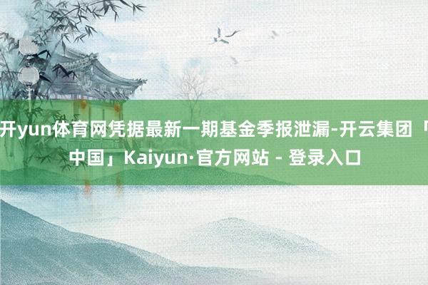 开yun体育网凭据最新一期基金季报泄漏-开云集团「中国」Kaiyun·官方网站 - 登录入口