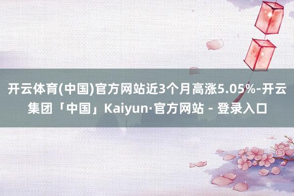 开云体育(中国)官方网站近3个月高涨5.05%-开云集团「中国」Kaiyun·官方网站 - 登录入口
