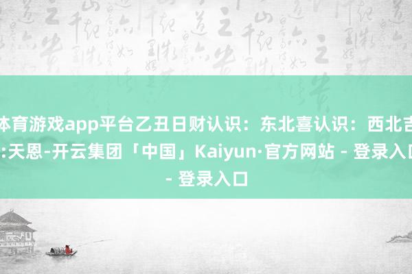 体育游戏app平台乙丑日财认识：东北喜认识：西北吉S:天恩-开云集团「中国」Kaiyun·官方网站 - 登录入口
