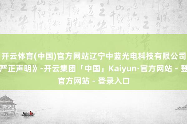 开云体育(中国)官方网站辽宁中蓝光电科技有限公司发布《严正声明》-开云集团「中国」Kaiyun·官方网站 - 登录入口