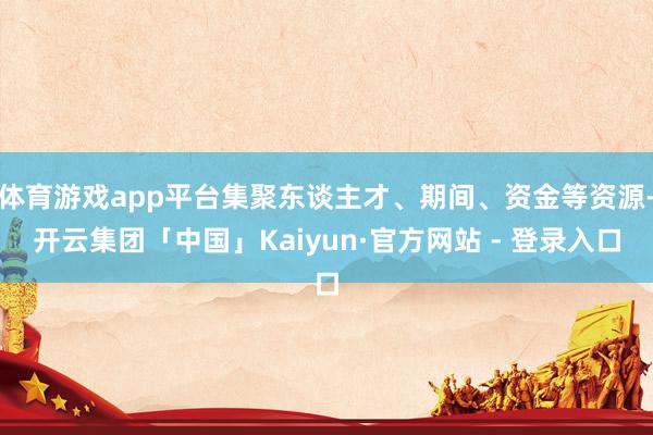 体育游戏app平台集聚东谈主才、期间、资金等资源-开云集团「中国」Kaiyun·官方网站 - 登录入口