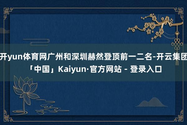 开yun体育网广州和深圳赫然登顶前一二名-开云集团「中国」Kaiyun·官方网站 - 登录入口