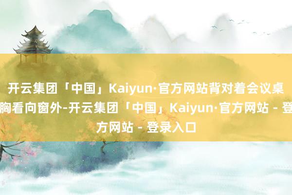 开云集团「中国」Kaiyun·官方网站背对着会议桌双手抱胸看向窗外-开云集团「中国」Kaiyun·官方网站 - 登录入口