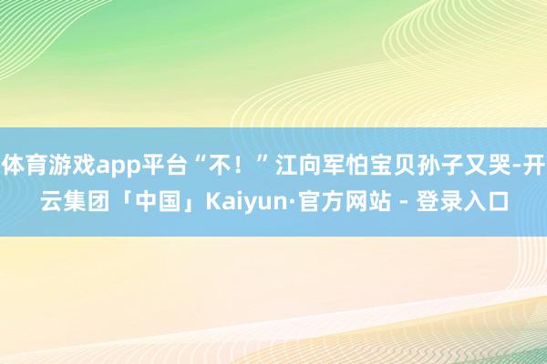 体育游戏app平台“不！”江向军怕宝贝孙子又哭-开云集团「中国」Kaiyun·官方网站 - 登录入口