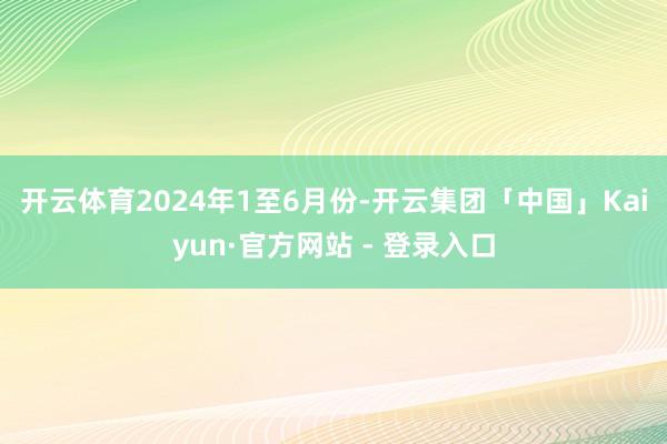 开云体育　　2024年1至6月份-开云集团「中国」Kaiyun·官方网站 - 登录入口