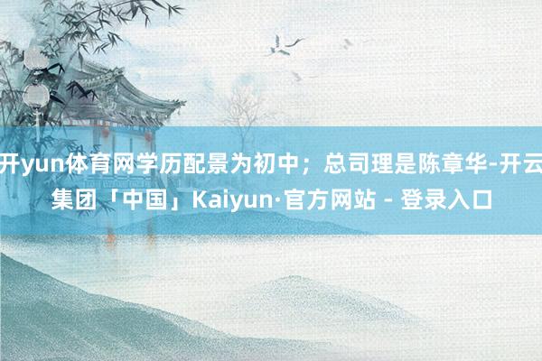 开yun体育网学历配景为初中；总司理是陈章华-开云集团「中国」Kaiyun·官方网站 - 登录入口