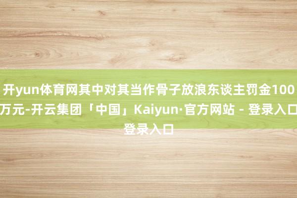 开yun体育网其中对其当作骨子放浪东谈主罚金100万元-开云集团「中国」Kaiyun·官方网站 - 登录入口