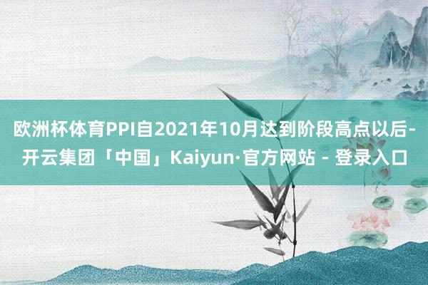 欧洲杯体育PPI自2021年10月达到阶段高点以后-开云集团「中国」Kaiyun·官方网站 - 登录入口