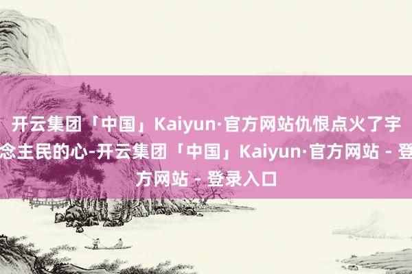 开云集团「中国」Kaiyun·官方网站仇恨点火了宇宙东说念主民的心-开云集团「中国」Kaiyun·官方网站 - 登录入口