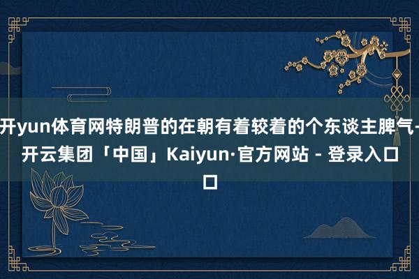 开yun体育网特朗普的在朝有着较着的个东谈主脾气-开云集团「中国」Kaiyun·官方网站 - 登录入口