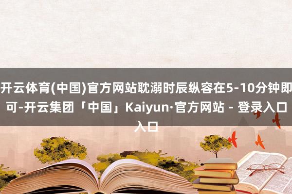 开云体育(中国)官方网站耽溺时辰纵容在5-10分钟即可-开云集团「中国」Kaiyun·官方网站 - 登录入口