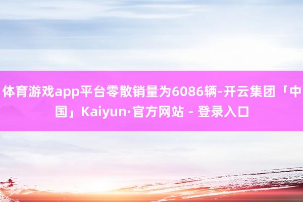 体育游戏app平台零散销量为6086辆-开云集团「中国」Kaiyun·官方网站 - 登录入口
