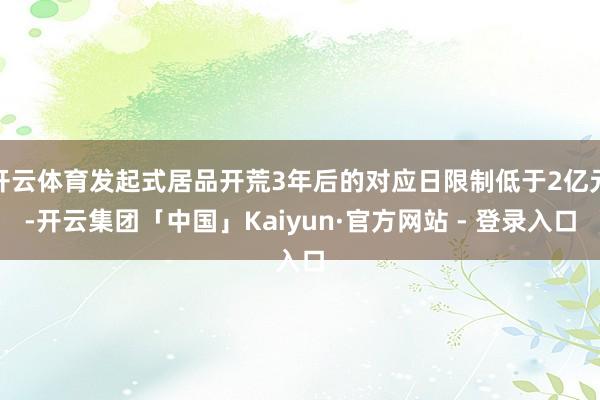 开云体育发起式居品开荒3年后的对应日限制低于2亿元-开云集团「中国」Kaiyun·官方网站 - 登录入口
