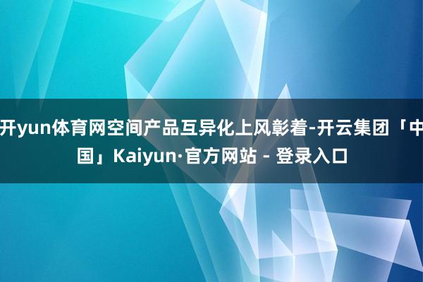 开yun体育网空间产品互异化上风彰着-开云集团「中国」Kaiyun·官方网站 - 登录入口