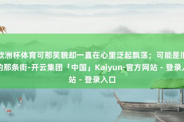 欧洲杯体育可那笑貌却一直在心里泛起飘荡；可能是旧时的那条街-开云集团「中国」Kaiyun·官方网站 - 登录入口