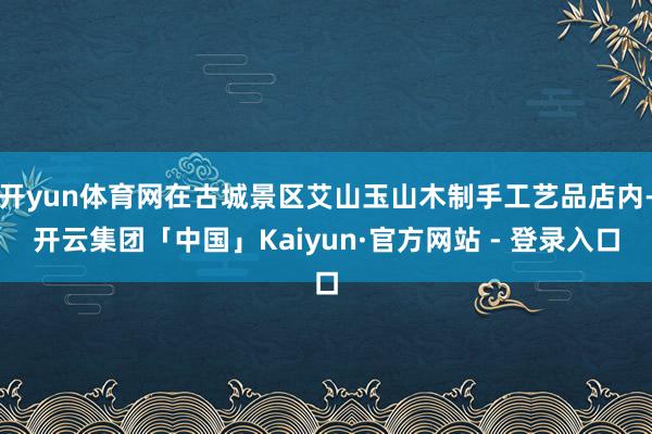 开yun体育网在古城景区艾山玉山木制手工艺品店内-开云集团「中国」Kaiyun·官方网站 - 登录入口