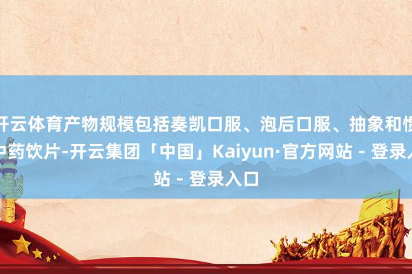 开云体育产物规模包括奏凯口服、泡后口服、抽象和惯例中药饮片-开云集团「中国」Kaiyun·官方网站 - 登录入口