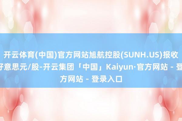 开云体育(中国)官方网站旭航控股(SUNH.US)报收于4.0好意思元/股-开云集团「中国」Kaiyun·官方网站 - 登录入口