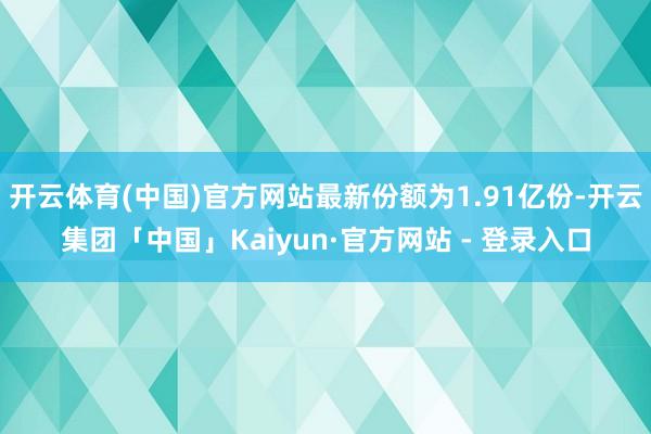 开云体育(中国)官方网站最新份额为1.91亿份-开云集团「中国」Kaiyun·官方网站 - 登录入口