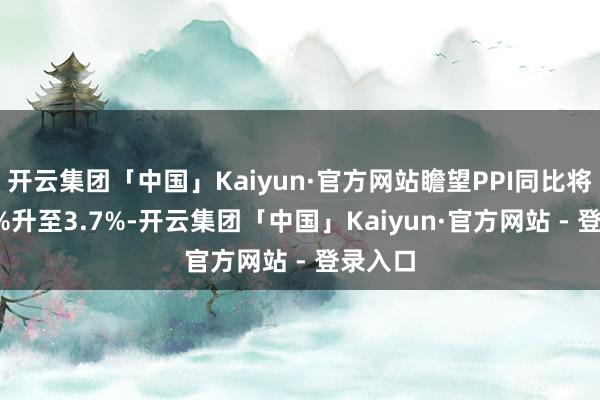 开云集团「中国」Kaiyun·官方网站瞻望PPI同比将从3.4%升至3.7%-开云集团「中国」Kaiyun·官方网站 - 登录入口