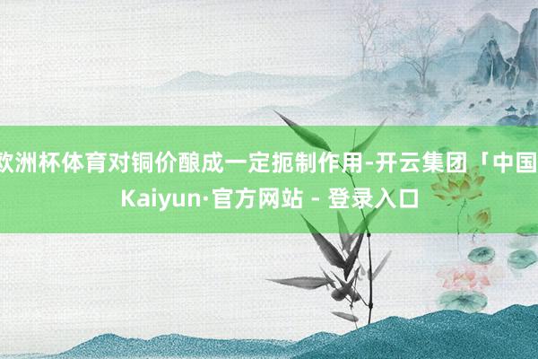 欧洲杯体育对铜价酿成一定扼制作用-开云集团「中国」Kaiyun·官方网站 - 登录入口
