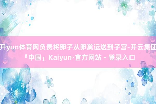 开yun体育网负责将卵子从卵巢运送到子宫-开云集团「中国」Kaiyun·官方网站 - 登录入口