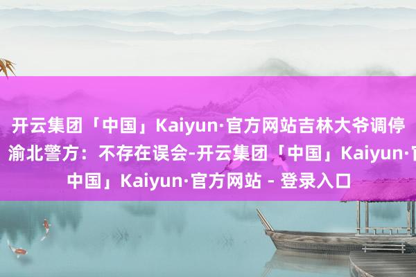 开云集团「中国」Kaiyun·官方网站吉林大爷调停重庆搭客反遭误会？渝北警方：不存在误会-开云集团「中国」Kaiyun·官方网站 - 登录入口