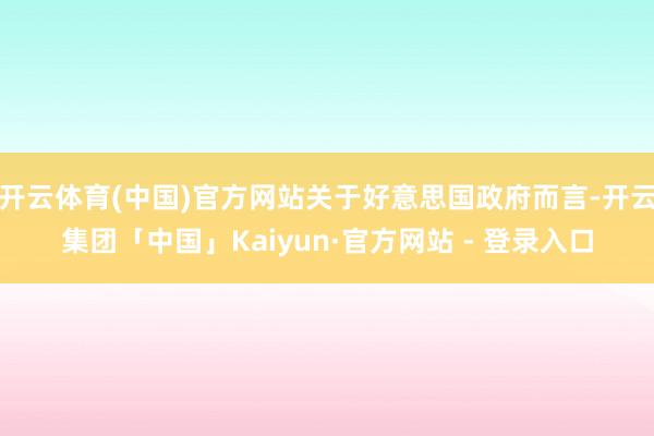 开云体育(中国)官方网站关于好意思国政府而言-开云集团「中国」Kaiyun·官方网站 - 登录入口