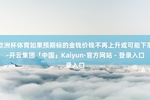 欧洲杯体育如果预期标的金钱价钱不再上升或可能下落-开云集团「中国」Kaiyun·官方网站 - 登录入口