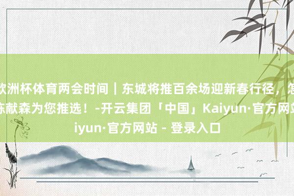 欧洲杯体育两会时间｜东城将推百余场迎新春行径，怎样玩？区长陈献森为您推选！-开云集团「中国」Kaiyun·官方网站 - 登录入口