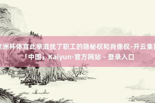 欧洲杯体育此举滋扰了职工的隐秘权和肖像权-开云集团「中国」Kaiyun·官方网站 - 登录入口