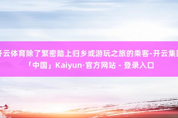 开云体育除了繁密踏上归乡或游玩之旅的乘客-开云集团「中国」Kaiyun·官方网站 - 登录入口