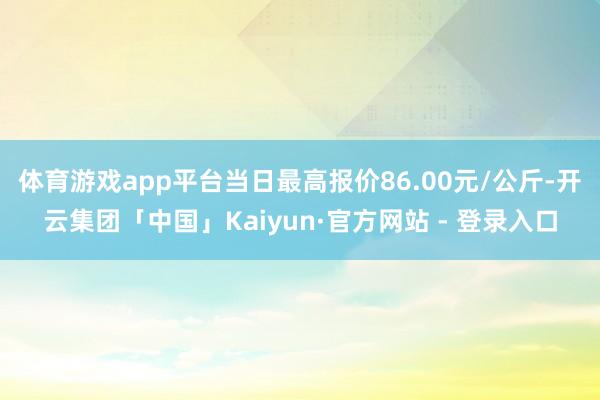 体育游戏app平台当日最高报价86.00元/公斤-开云集团「中国」Kaiyun·官方网站 - 登录入口
