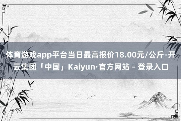 体育游戏app平台当日最高报价18.00元/公斤-开云集团「中国」Kaiyun·官方网站 - 登录入口