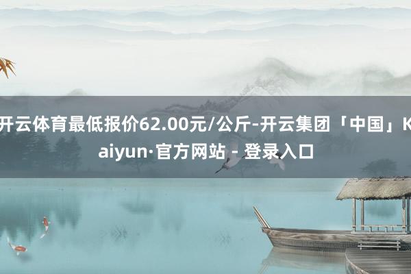 开云体育最低报价62.00元/公斤-开云集团「中国」Kaiyun·官方网站 - 登录入口