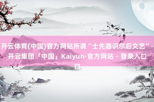 开云体育(中国)官方网站所谓“士先器识尔后文艺”-开云集团「中国」Kaiyun·官方网站 - 登录入口