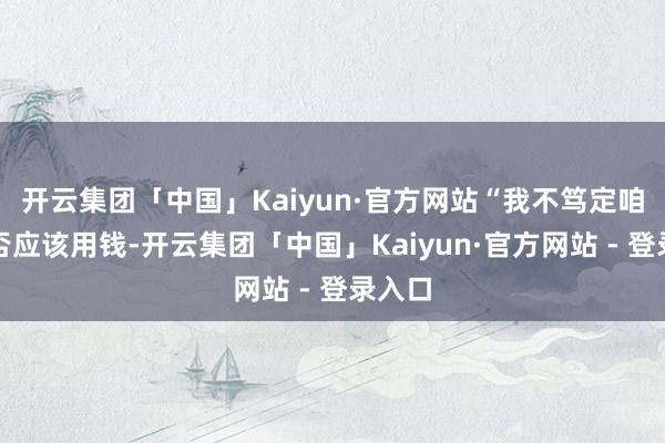开云集团「中国」Kaiyun·官方网站“我不笃定咱们是否应该用钱-开云集团「中国」Kaiyun·官方网站 - 登录入口