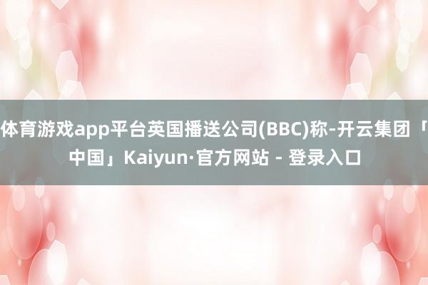 体育游戏app平台英国播送公司(BBC)称-开云集团「中国」Kaiyun·官方网站 - 登录入口