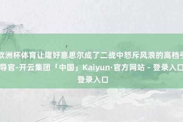 欧洲杯体育让隆好意思尔成了二战中怒斥风浪的高档引导官-开云集团「中国」Kaiyun·官方网站 - 登录入口