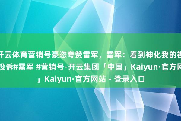 开云体育营销号豪恣夸赞雷军，雷军：看到神化我的视频寰宇平直点投诉#雷军 #营销号-开云集团「中国」Kaiyun·官方网站 - 登录入口