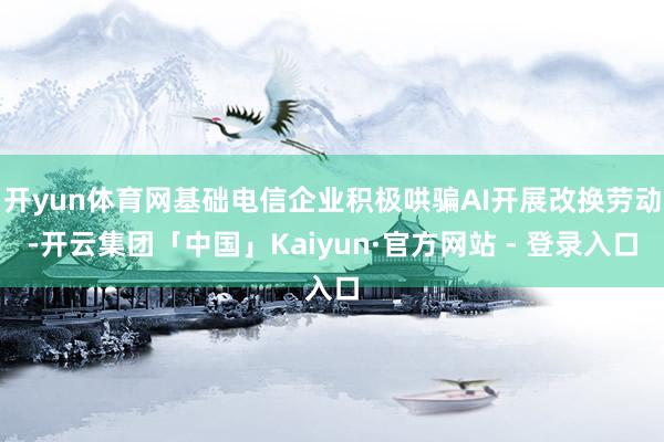 开yun体育网基础电信企业积极哄骗AI开展改换劳动-开云集团「中国」Kaiyun·官方网站 - 登录入口