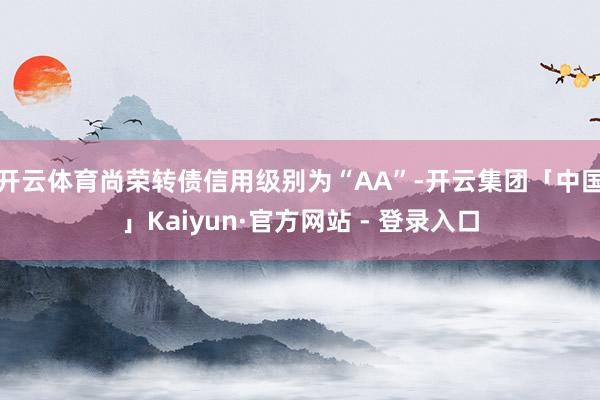 开云体育尚荣转债信用级别为“AA”-开云集团「中国」Kaiyun·官方网站 - 登录入口