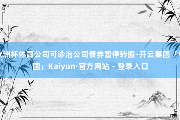 欧洲杯体育公司可诊治公司债券暂停转股-开云集团「中国」Kaiyun·官方网站 - 登录入口