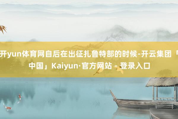 开yun体育网自后在出征扎鲁特部的时候-开云集团「中国」Kaiyun·官方网站 - 登录入口