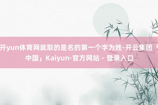 开yun体育网就取的是名的第一个字为姓-开云集团「中国」Kaiyun·官方网站 - 登录入口